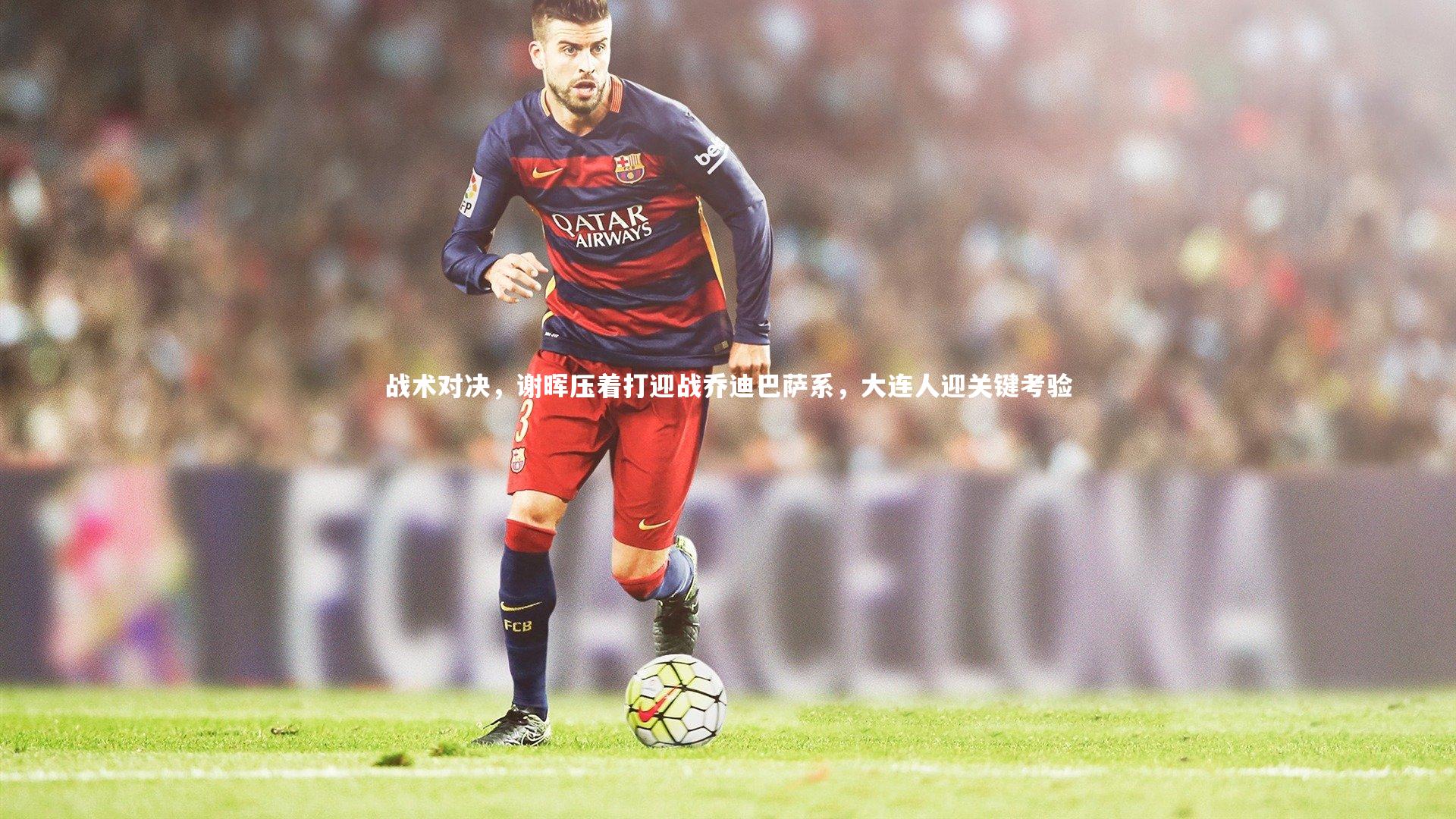 金年会官网：战术对决，谢晖压着打迎战乔迪巴萨系，大连人迎关键考验
